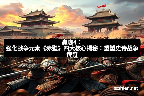 赢咖4:强化战争元素《赤壁》四大核心揭秘:重塑史诗战争传奇